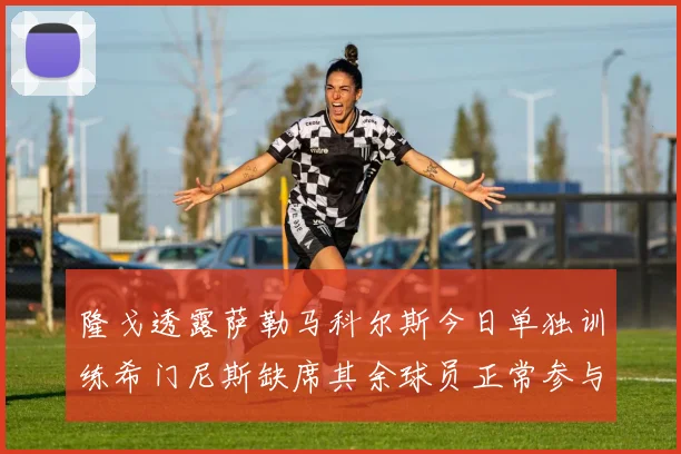 隆戈透露萨勒马科尔斯今日单独训练希门尼斯缺席其余球员正常参与训练