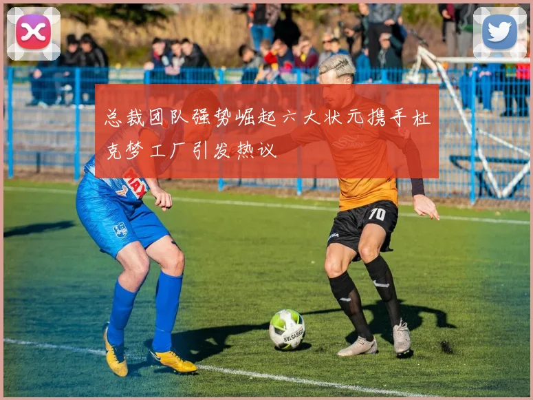 总裁团队强势崛起六大状元携手杜克梦工厂引发热议