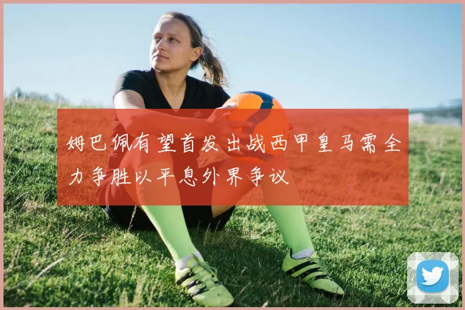 姆巴佩有望首发出战西甲皇马需全力争胜以平息外界争议