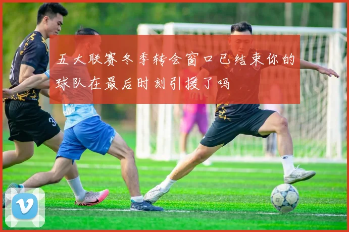 五大联赛冬季转会窗口已结束你的球队在最后时刻引援了吗