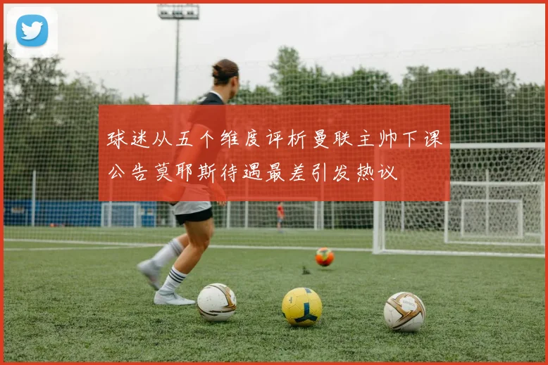 球迷从五个维度评析曼联主帅下课公告莫耶斯待遇最差引发热议