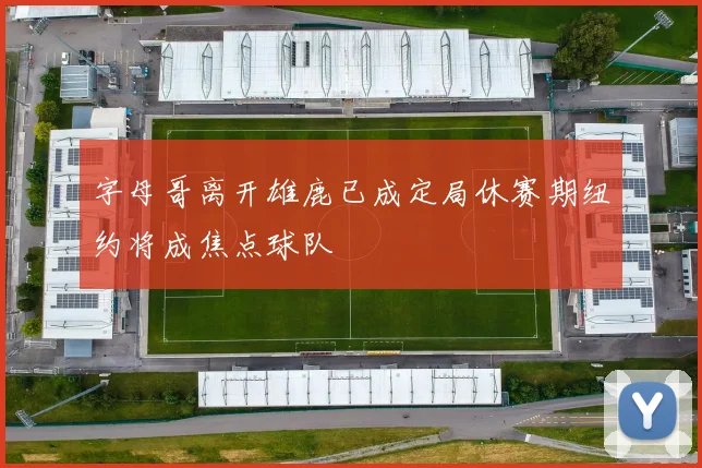 字母哥离开雄鹿已成定局休赛期纽约将成焦点球队