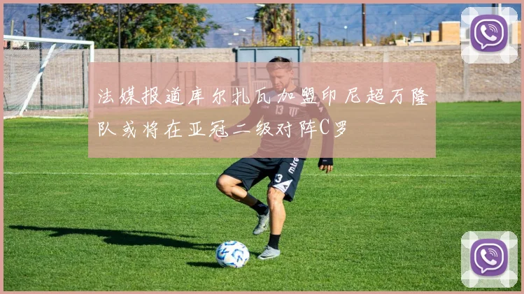法媒报道库尔扎瓦加盟印尼超万隆队或将在亚冠二级对阵C罗