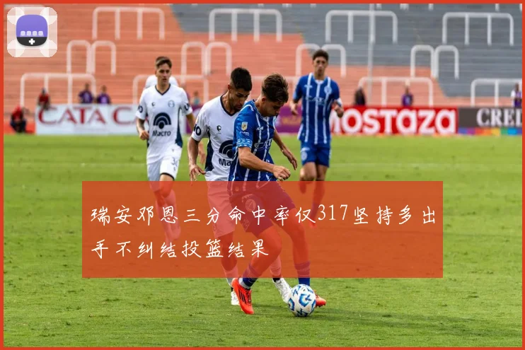 瑞安邓恩三分命中率仅317坚持多出手不纠结投篮结果